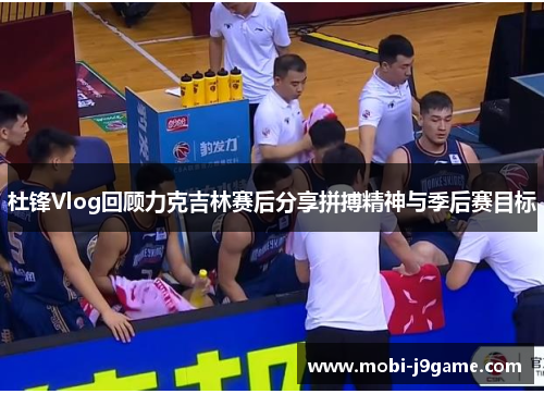 杜锋Vlog回顾力克吉林赛后分享拼搏精神与季后赛目标