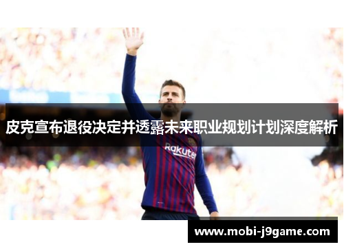 皮克宣布退役决定并透露未来职业规划计划深度解析